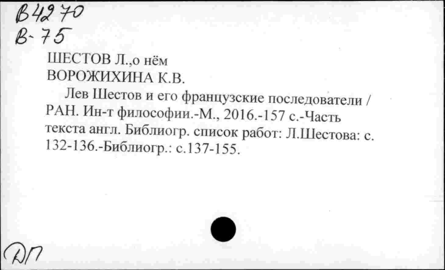 ﻿ШЕСТОВ Л.,о нём
ВОРОЖИХИНА К.В.
Лев Шестов и его французские последователи / РАН. Ин-т философии.-М., 2016.-157 с.-Часть текста англ. Библиогр. список работ: Л.Шестова: с. 132-136,-Библиогр.: с.137-155.